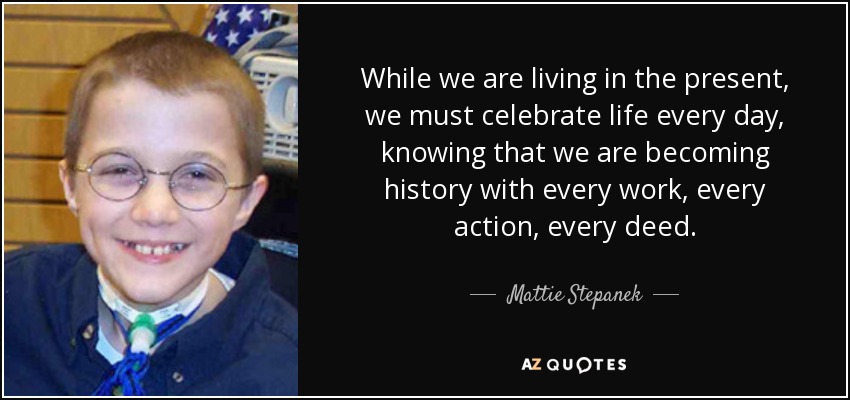 While we are living in the present, we must celebrate life every day, knowing that we are becoming history with every work, every action, every deed. - Mattie Stepanek