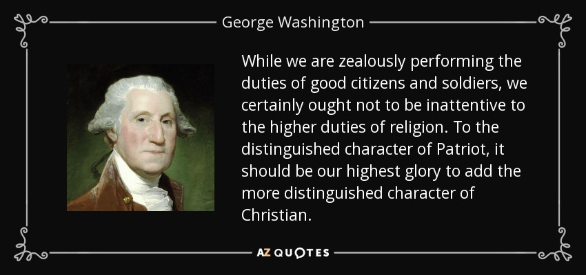While we are zealously performing the duties of good citizens and soldiers, we certainly ought not to be inattentive to the higher duties of religion. To the distinguished character of Patriot, it should be our highest glory to add the more distinguished character of Christian. - George Washington