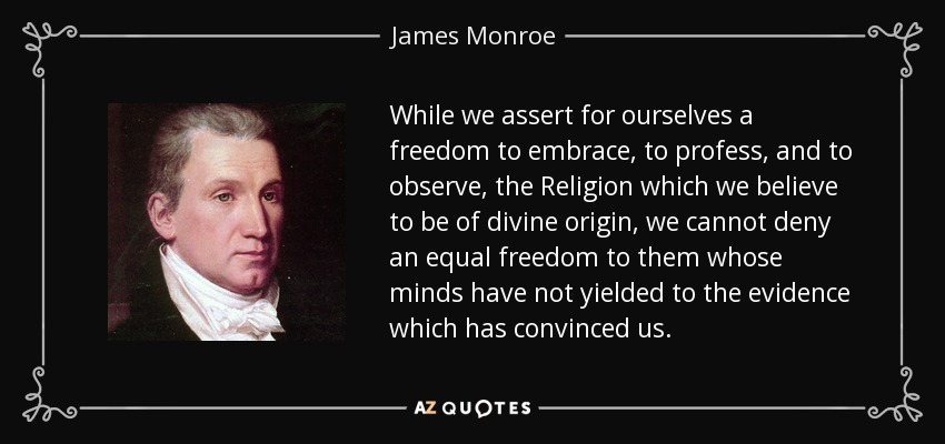 While we assert for ourselves a freedom to embrace, to profess, and to observe, the Religion which we believe to be of divine origin, we cannot deny an equal freedom to them whose minds have not yielded to the evidence which has convinced us. - James Monroe
