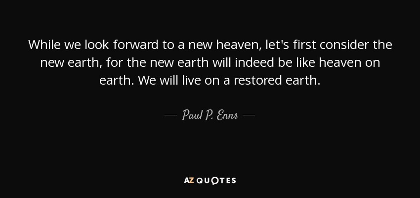 While we look forward to a new heaven, let's first consider the new earth, for the new earth will indeed be like heaven on earth. We will live on a restored earth. - Paul P. Enns