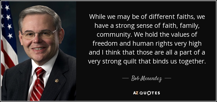 While we may be of different faiths, we have a strong sense of faith, family, community. We hold the values of freedom and human rights very high and I think that those are all a part of a very strong quilt that binds us together. - Bob Menendez