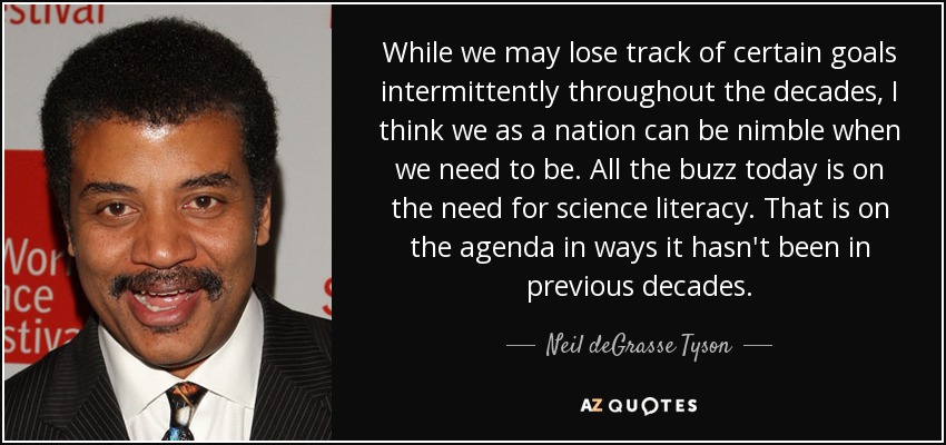 While we may lose track of certain goals intermittently throughout the decades, I think we as a nation can be nimble when we need to be. All the buzz today is on the need for science literacy. That is on the agenda in ways it hasn't been in previous decades. - Neil deGrasse Tyson