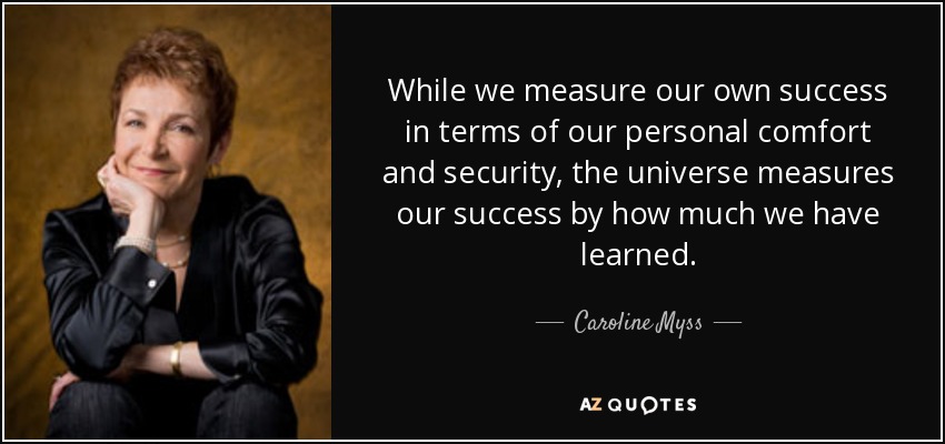 While we measure our own success in terms of our personal comfort and security, the universe measures our success by how much we have learned. - Caroline Myss