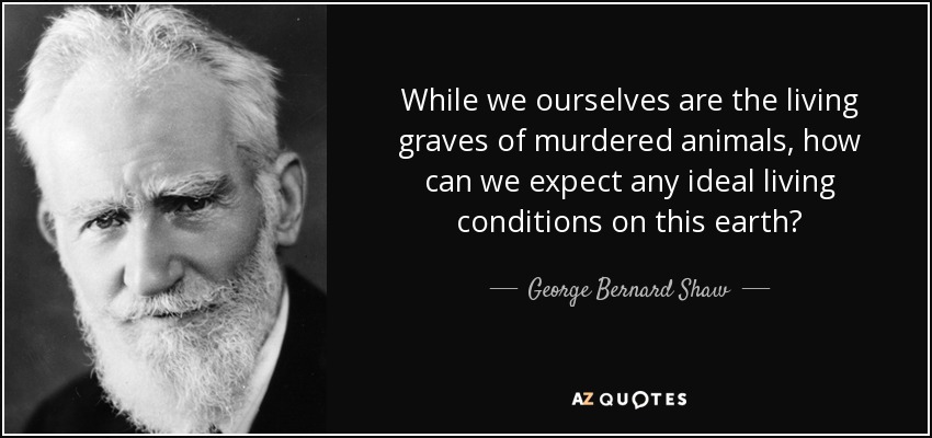 While we ourselves are the living graves of murdered animals, how can we expect any ideal living conditions on this earth? - George Bernard Shaw