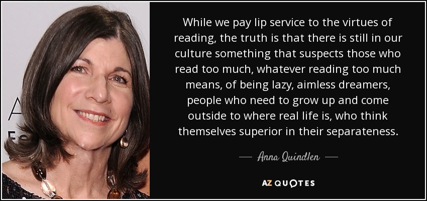 While we pay lip service to the virtues of reading, the truth is that there is still in our culture something that suspects those who read too much, whatever reading too much means, of being lazy, aimless dreamers, people who need to grow up and come outside to where real life is, who think themselves superior in their separateness. - Anna Quindlen