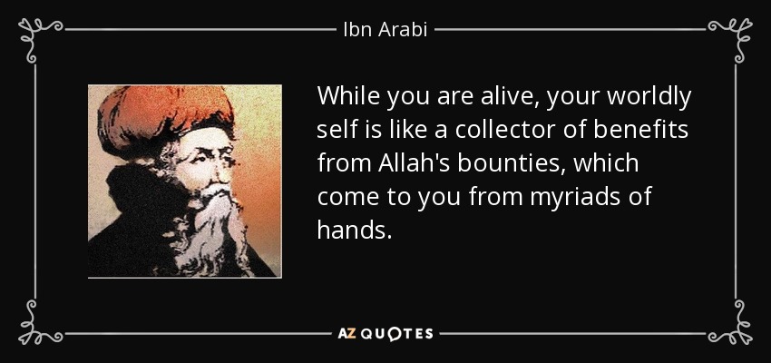 While you are alive, your worldly self is like a collector of benefits from Allah's bounties, which come to you from myriads of hands. - Ibn Arabi