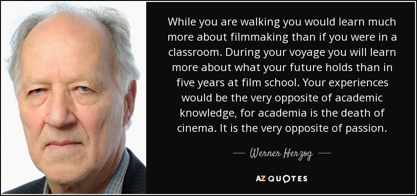 While you are walking you would learn much more about filmmaking than if you were in a classroom. During your voyage you will learn more about what your future holds than in five years at film school. Your experiences would be the very opposite of academic knowledge, for academia is the death of cinema. It is the very opposite of passion. - Werner Herzog