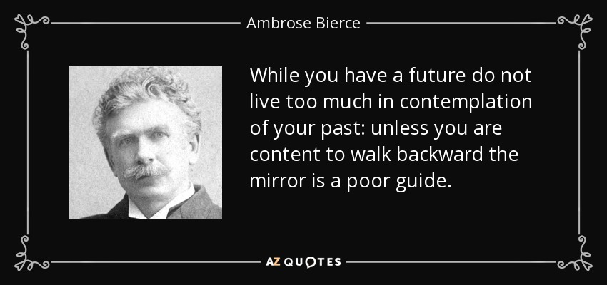 While you have a future do not live too much in contemplation of your past: unless you are content to walk backward the mirror is a poor guide. - Ambrose Bierce
