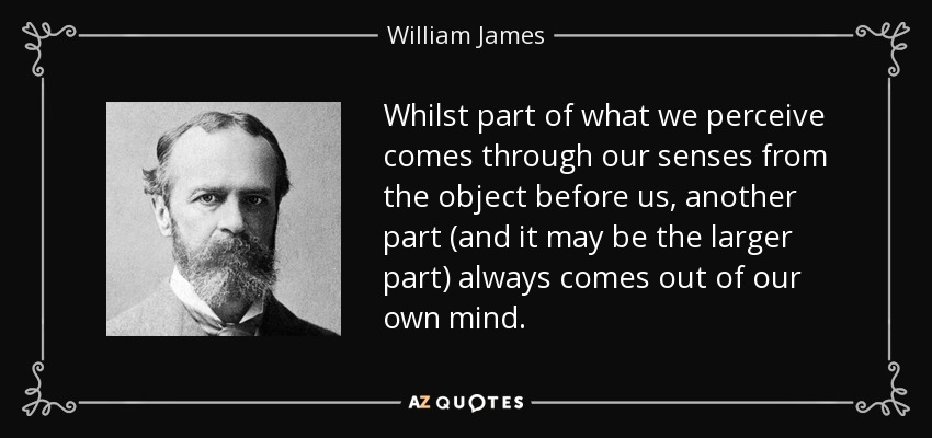 Whilst part of what we perceive comes through our senses from the object before us, another part (and it may be the larger part) always comes out of our own mind. - William James
