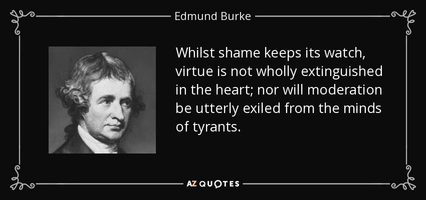 Whilst shame keeps its watch, virtue is not wholly extinguished in the heart; nor will moderation be utterly exiled from the minds of tyrants. - Edmund Burke