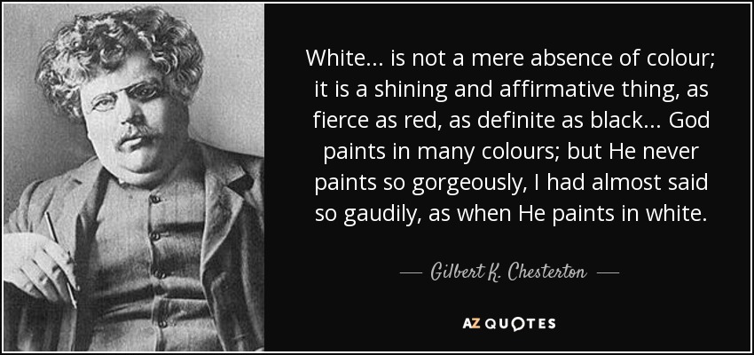White... is not a mere absence of colour; it is a shining and affirmative thing, as fierce as red, as definite as black... God paints in many colours; but He never paints so gorgeously, I had almost said so gaudily, as when He paints in white. - Gilbert K. Chesterton