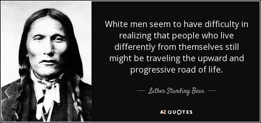 White men seem to have difficulty in realizing that people who live differently from themselves still might be traveling the upward and progressive road of life. - Luther Standing Bear
