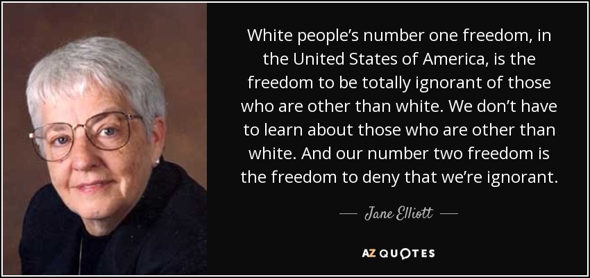 White people’s number one freedom, in the United States of America, is the freedom to be totally ignorant of those who are other than white. We don’t have to learn about those who are other than white. And our number two freedom is the freedom to deny that we’re ignorant. - Jane Elliott