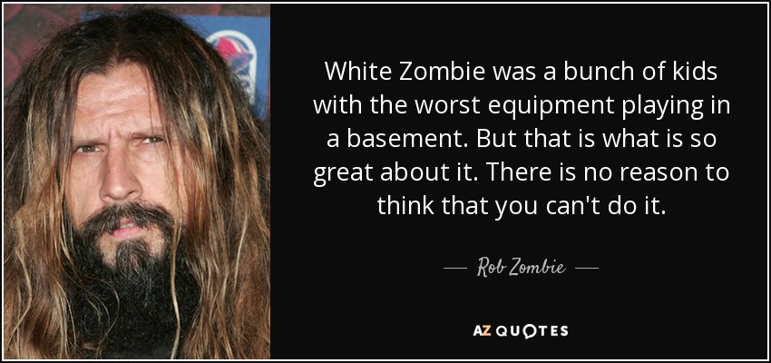 White Zombie was a bunch of kids with the worst equipment playing in a basement. But that is what is so great about it. There is no reason to think that you can't do it. - Rob Zombie