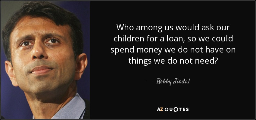 Who among us would ask our children for a loan, so we could spend money we do not have on things we do not need? - Bobby Jindal