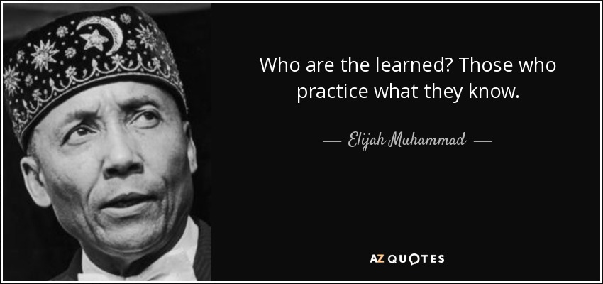 Who are the learned? Those who practice what they know. - Elijah Muhammad
