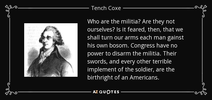 Who are the militia? Are they not ourselves? Is it feared, then, that we shall turn our arms each man gainst his own bosom. Congress have no power to disarm the militia. Their swords, and every other terrible implement of the soldier, are the birthright of an Americans. - Tench Coxe
