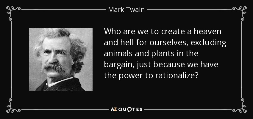Who are we to create a heaven and hell for ourselves, excluding animals and plants in the bargain, just because we have the power to rationalize? - Mark Twain