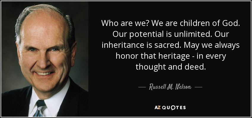 Who are we? We are children of God. Our potential is unlimited. Our inheritance is sacred. May we always honor that heritage - in every thought and deed. - Russell M. Nelson