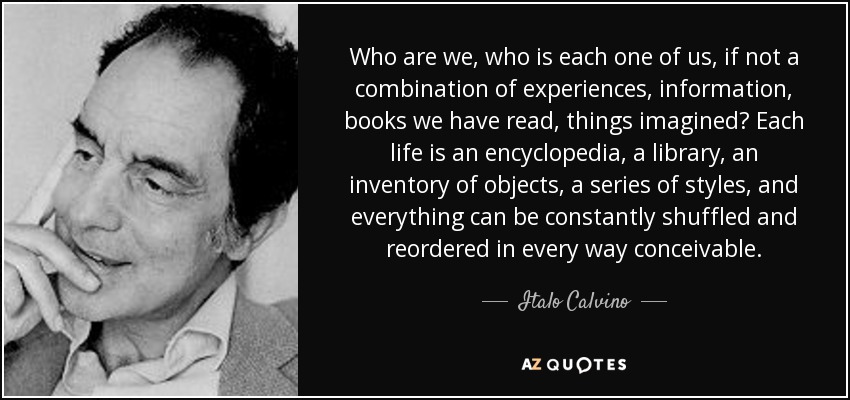 Who are we, who is each one of us, if not a combination of experiences, information, books we have read, things imagined? Each life is an encyclopedia, a library, an inventory of objects, a series of styles, and everything can be constantly shuffled and reordered in every way conceivable. - Italo Calvino