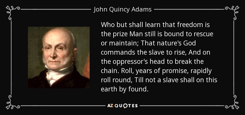Who but shall learn that freedom is the prize Man still is bound to rescue or maintain; That nature's God commands the slave to rise, And on the oppressor's head to break the chain. Roll, years of promise, rapidly roll round, Till not a slave shall on this earth by found. - John Quincy Adams