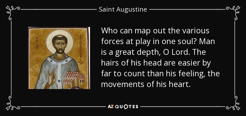 Who can map out the various forces at play in one soul? Man is a great depth, O Lord. The hairs of his head are easier by far to count than his feeling, the movements of his heart. - Saint Augustine
