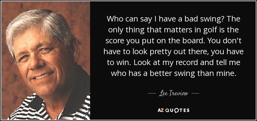 Who can say I have a bad swing? The only thing that matters in golf is the score you put on the board. You don't have to look pretty out there, you have to win. Look at my record and tell me who has a better swing than mine. - Lee Trevino