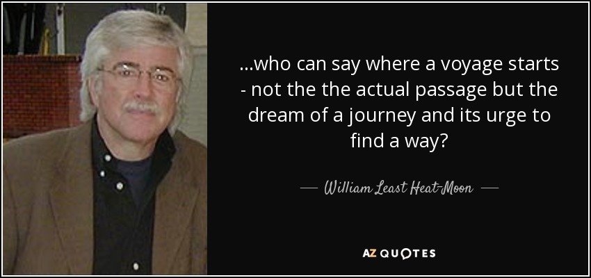 ...who can say where a voyage starts - not the the actual passage but the dream of a journey and its urge to find a way? - William Least Heat-Moon