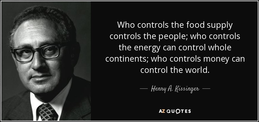Who controls the food supply controls the people; who controls the energy can control whole continents; who controls money can control the world. - Henry A. Kissinger