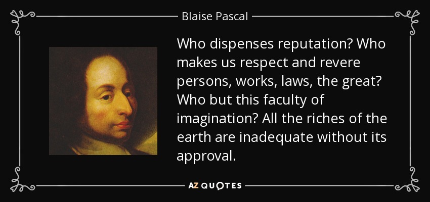 Who dispenses reputation? Who makes us respect and revere persons, works, laws, the great? Who but this faculty of imagination? All the riches of the earth are inadequate without its approval. - Blaise Pascal