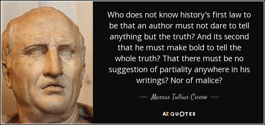 Who does not know history's first law to be that an author must not dare to tell anything but the truth? And its second that he must make bold to tell the whole truth? That there must be no suggestion of partiality anywhere in his writings? Nor of malice? - Marcus Tullius Cicero