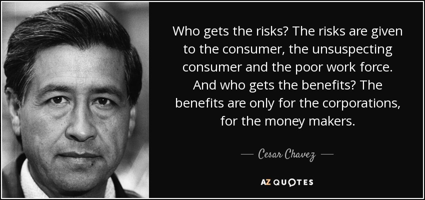 Who gets the risks? The risks are given to the consumer, the unsuspecting consumer and the poor work force. And who gets the benefits? The benefits are only for the corporations, for the money makers. - Cesar Chavez