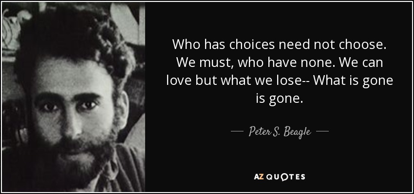 Who has choices need not choose. We must, who have none. We can love but what we lose-- What is gone is gone. - Peter S. Beagle