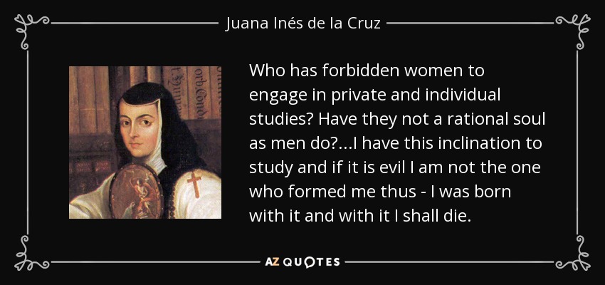 Who has forbidden women to engage in private and individual studies? Have they not a rational soul as men do?...I have this inclination to study and if it is evil I am not the one who formed me thus - I was born with it and with it I shall die. - Juana Inés de la Cruz