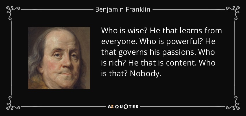 Who is wise? He that learns from everyone. Who is powerful? He that governs his passions. Who is rich? He that is content. Who is that? Nobody. - Benjamin Franklin