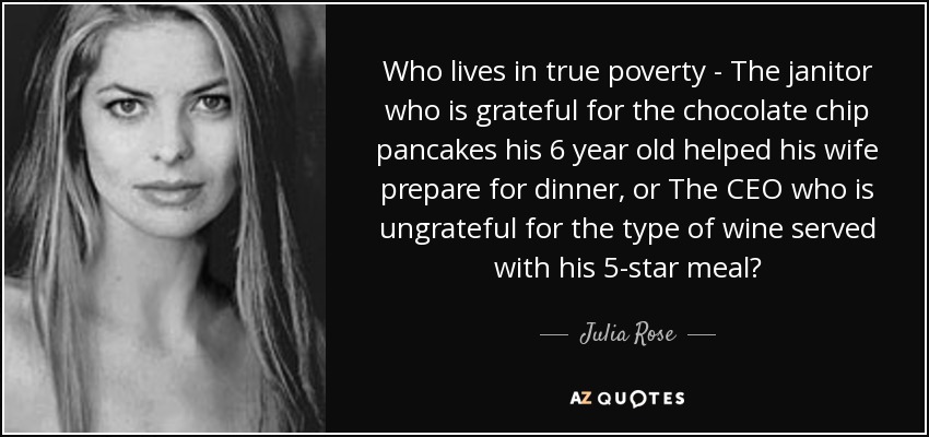 Who lives in true poverty - The janitor who is grateful for the chocolate chip pancakes his 6 year old helped his wife prepare for dinner, or The CEO who is ungrateful for the type of wine served with his 5-star meal? - Julia Rose