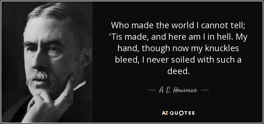 Who made the world I cannot tell; 'Tis made, and here am I in hell. My hand, though now my knuckles bleed, I never soiled with such a deed. - A. E. Housman