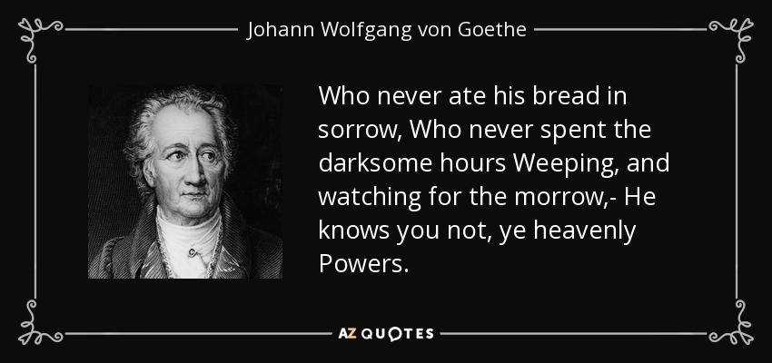 Who never ate his bread in sorrow, Who never spent the darksome hours Weeping, and watching for the morrow,- He knows you not, ye heavenly Powers. - Johann Wolfgang von Goethe