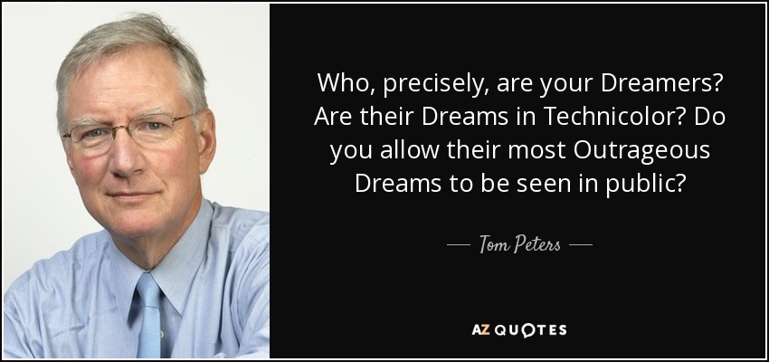Who, precisely, are your Dreamers? Are their Dreams in Technicolor? Do you allow their most Outrageous Dreams to be seen in public? - Tom Peters