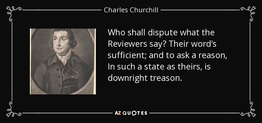 Who shall dispute what the Reviewers say? Their word's sufficient; and to ask a reason, In such a state as theirs, is downright treason. - Charles Churchill