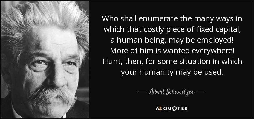 Who shall enumerate the many ways in which that costly piece of fixed capital, a human being , may be employed! More of him is wanted everywhere! Hunt, then, for some situation in which your humanity may be used. - Albert Schweitzer