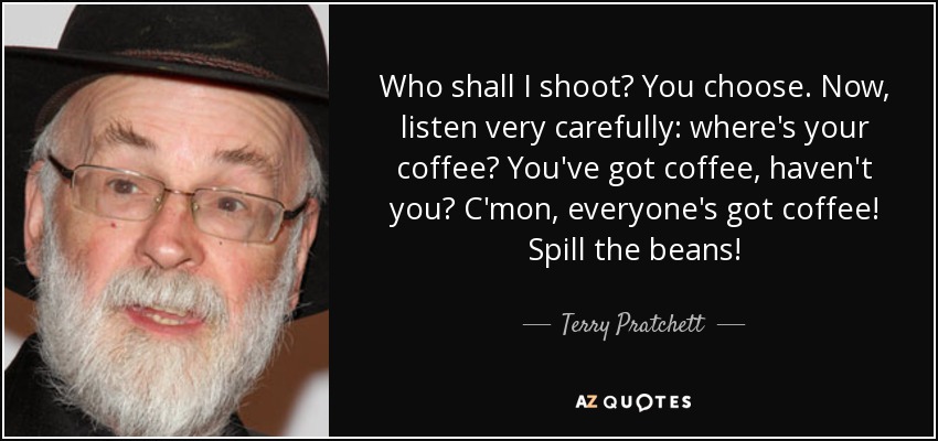 Who shall I shoot? You choose. Now, listen very carefully: where's your coffee? You've got coffee, haven't you? C'mon, everyone's got coffee! Spill the beans! - Terry Pratchett