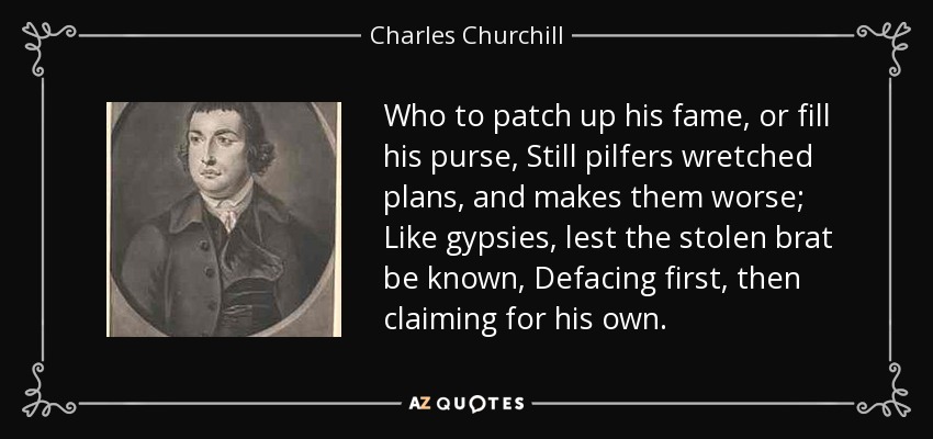 Who to patch up his fame, or fill his purse, Still pilfers wretched plans, and makes them worse; Like gypsies, lest the stolen brat be known, Defacing first, then claiming for his own. - Charles Churchill