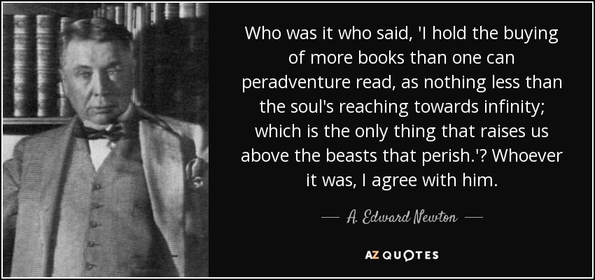 Who was it who said, 'I hold the buying of more books than one can peradventure read, as nothing less than the soul's reaching towards infinity; which is the only thing that raises us above the beasts that perish.'? Whoever it was, I agree with him. - A. Edward Newton