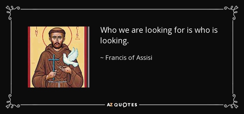 Who we are looking for is who is looking. - Francis of Assisi