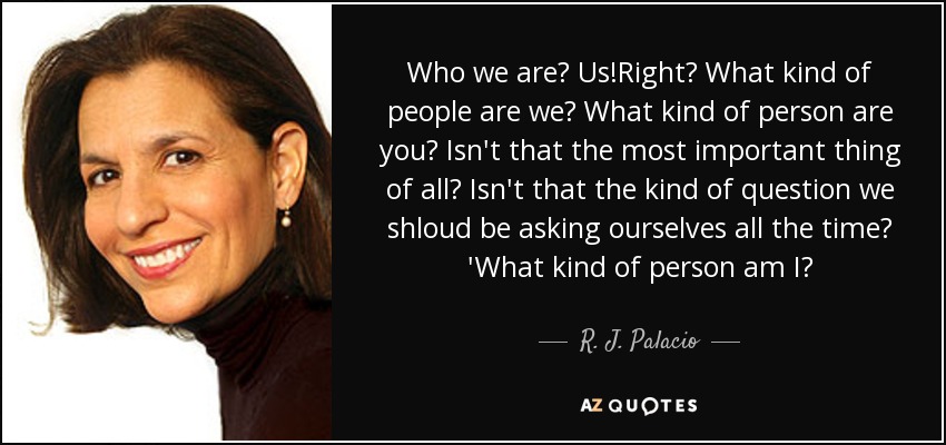 Who we are? Us!Right? What kind of people are we? What kind of person are you? Isn't that the most important thing of all? Isn't that the kind of question we shloud be asking ourselves all the time? 'What kind of person am I? - R. J. Palacio
