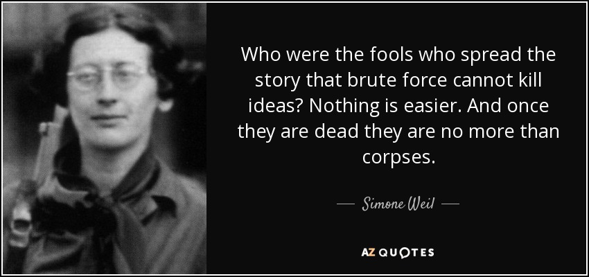 Who were the fools who spread the story that brute force cannot kill ideas? Nothing is easier. And once they are dead they are no more than corpses. - Simone Weil