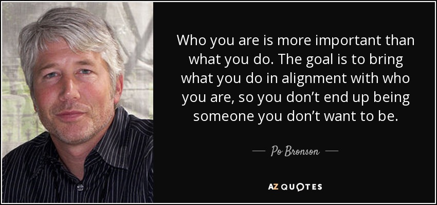 Who you are is more important than what you do. The goal is to bring what you do in alignment with who you are, so you don’t end up being someone you don’t want to be. - Po Bronson