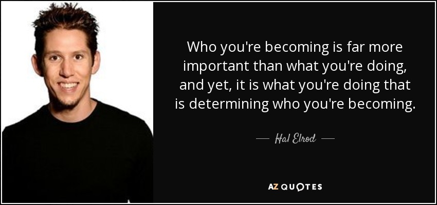 Who you're becoming is far more important than what you're doing, and yet, it is what you're doing that is determining who you're becoming. - Hal Elrod