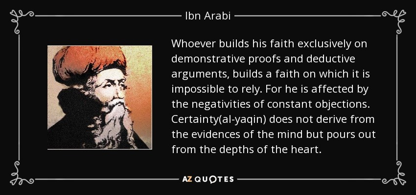 Whoever builds his faith exclusively on demonstrative proofs and deductive arguments, builds a faith on which it is impossible to rely. For he is affected by the negativities of constant objections. Certainty(al-yaqin) does not derive from the evidences of the mind but pours out from the depths of the heart. - Ibn Arabi